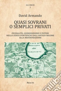 Quasi sovrani o semplici privati. Feudalità, giurisdizione e poteri nello Stato pontificio dall'antico regime alla Restaurazione libro di Armando David