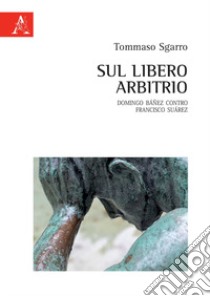 Sul libero arbitrio. Domingo Báñez contro Francisco Suárez libro di Sgarro Tommaso