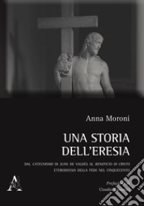 Una storia dell'eresia. Dal catechismo di Juan De Valdés al beneficio di Cristo. Eterodossia della fede nel Cinquecento libro di Moroni Anna