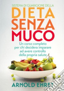 Il sistema di guarigione della dieta senza muco. Un corso completo per chi desidera imparare ad avere controllo della propria salute libro di Ehret Arnold