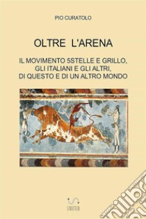 Oltre l'arena. Il Movimento 5 stelle e Grillo, gli italiani e gli altri, di questo e di un altro mondo libro di Curatolo Pio