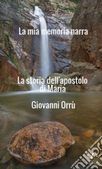 La mia memoria narra. La storia dell'apostolo di Maria libro di Orrù Giovanni