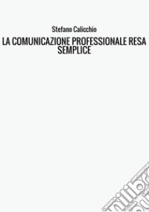 La comunicazione professionale resa semplice. La guida pratica alla comunicazione professionale e alle migliori strategie di business communication dal punto di vista scritto e interpersonale libro di Calicchio Stefano