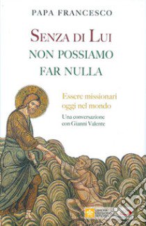 Senza di lui non possiamo far nulla. Essere missionari oggi nel mondo. Una conversazione con Gianni Valente libro di Francesco (Jorge Mario Bergoglio); Valente Gianni