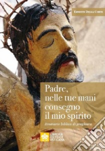 Padre, nelle tue mani consegno il mio spirito. Itinerario biblico di preghiera libro di Della Corte Ernesto