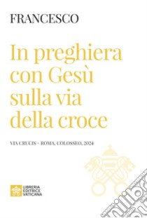 In preghiera con Gesù sulla via della croce. Via Crucis (Roma, Colosseo, 2024) libro di Francesco (Jorge Mario Bergoglio)