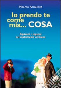 Io prendo te come mia... cosa. Equivoci e inganni nel matrimonio cristiano libro di Armiento Mimmo