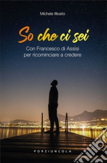 So che ci sei. Con Francesco di Assisi per ricominciare a credere libro di Illiceto Michele