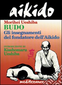 Aikido. Budo. Gli insegnamenti di Kisshomaru Ueshiba fondatore dell'aikido libro di Ueshiba Morihei