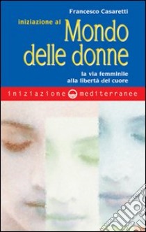 Iniziazione al mondo delle donne. La via femminile alla libertà del cuore libro di Casaretti Francesco