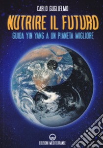 Nutrire il futuro. Guida Yin Yang a un pianeta migliore libro di Guglielmo Carlo