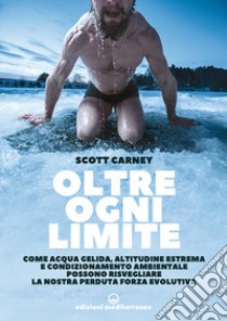 Oltre ogni limite. Come acqua gelida, altitudine estrema e condizionamento ambientale possono risvegliare la nostra perduta forza evolutiva libro di Carney Scott