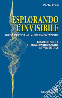 Esplorando l'invisibile. Guida pratica alla sperimentazione. Indagine sulla transcomunicazione strumentale libro di Presi Paolo