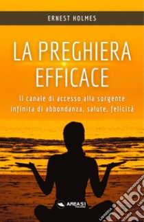 La preghiera efficace. Il canale di accesso alla sorgente infinita di abbondanza, salute, felicità libro di Holmes Ernest