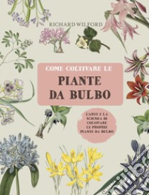 Come coltivare le piante da bulbo. L'arte e la scienza di coltivare le proprie piante da bulbo. Ediz. illustrata libro di Wilford Richard