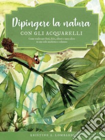 Dipingere la natura con gli acquarelli. Come realizzare fiori, felci, alberi e tanto altro in uno stile moderno e colorato. Ediz. a colori libro di Lombardi Kristine A.