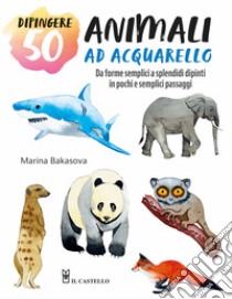 Dipingere 50 animali ad acquarello. Da forme semplici a splendidi dipinti in pochi e semplici passaggi libro di Bakasova Marina