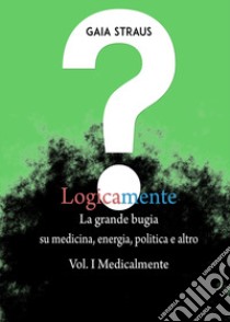 Logicamente. Vol. 1: Medicalmente. La grande bugia su medicina, energia, politica e altro libro di Straus Gaia