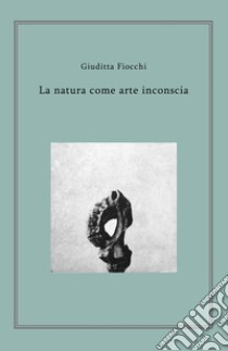 La natura come arte inconscia libro di Fiocchi Giuditta