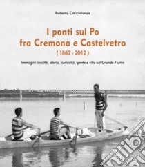 I ponti sul Po fra Cremona e Castelvetro (1862-2012). Ediz. illustrata libro di Caccialanza Roberto