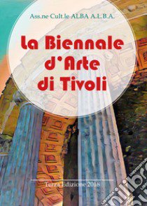 La Biennale d'arte di Tivoli. Terza edizione 2018. Ediz. illustrata libro di Ass.ne cult.le ALBA A.L.B.A. (cur.)