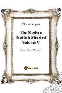 The modern Scottish minstrel. Vol. 5 libro di Rogers Charles; Montarolo L. (cur.)