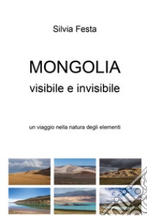 Mongolia visibile e invisibile. Un viaggio nella natura degli elementi libro di Festa Silvia