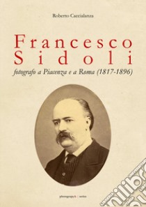 Francesco Sidoli fotografo a Piacenza e a Roma (1817-1896) libro di Caccialanza Roberto