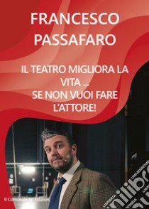 Il teatro migliora la vita... se non vuoi fare l'attore! libro di Passafaro Francesco