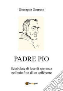 Padre Pio. Sciabolate di luce di speranza nel buio fitto di un sofferente libro di Gorruso Giuseppe