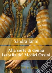 Alla corte di donna Isabella de' Medici Orsini. Racconti e ricette libro di Ianni Sandra
