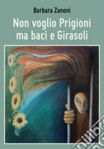 Non voglio prigioni ma baci e girasoli libro di Zanoni Barbara