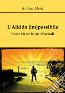 L'aikido (im)possibile. Come vivere le arti marziali libro di Merli Andrea