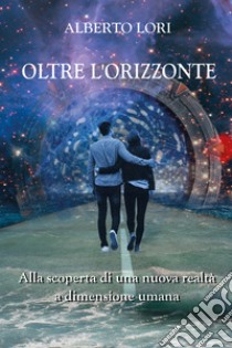 Oltre l'orizzonte. Alla scoperta di una nuova realtà a dimensione umana libro di Lori Alberto