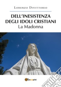 Dell'inesistenza degli idoli cristiani: la Madonna libro di Divittorio Lorenzo