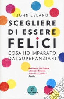 Scegliere di essere felici. Cosa ho imparato dai superanziani libro di Leland John