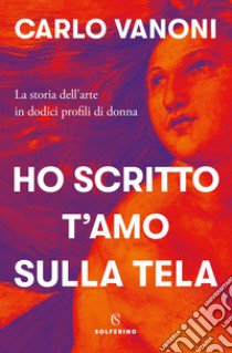 Ho scritto t'amo sulla tela. La storia dell'arte in dodici profili di donna libro di Vanoni Carlo