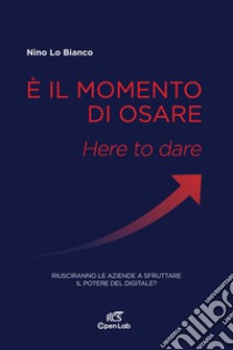 È il momento di osare. Here to dare. Riusciranno le aziende a sfruttare la potenza del digitale? libro di Lo Bianco Nino