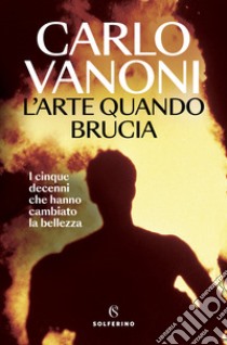 L'arte quando brucia. I cinque decenni che hanno cambiato la bellezza libro di Vanoni Carlo