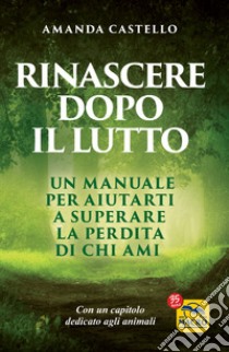 Rinascere dopo il lutto. Un manuale per aiutarti a superare la perdita di chi ami libro di Castello Amanda