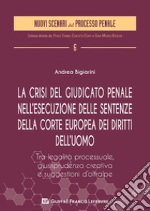 La crisi del giudicato penale nell'esecuzione delle sentenze della Corte europea dei diritti dell'uomo. Tra legalità processuale, giurisprudenza creativa e suggestione d'Oltralpe libro di Bigiarini Andrea