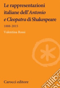 Le rappresentazioni italiane dell'«Antonio e Cleopatra» di Shakespeare. 1888-2015 libro di Rossi Valentina