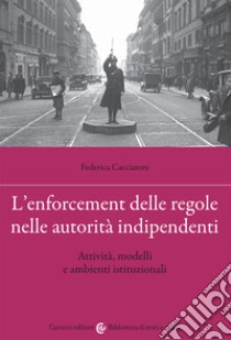 L'enforcement delle regole nelle autorità indipendenti. Attività, modelli e ambienti istituzionali libro di Cacciatore Federica