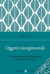 Oggetti risorgimentali. Una storia materiale della politica nel primo Ottocento libro di Francia Enrico