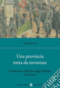 Una provincia tutta da inventare. L'annessione dell'Alto Adige all'Italia (1918-1922) libro di Martini Magda