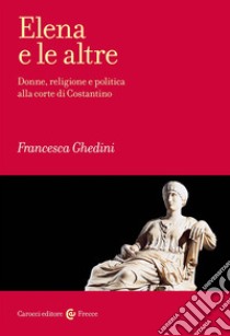 Elena e le altre. Donne, religione e politica alla corte di Costantino libro di Ghedini Francesca