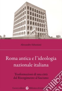 Roma antica e l'ideologia nazionale italiana. Trasformazioni di una città dal Risorgimento al fascismo libro di Sebastiani Alessandro