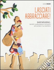 Lasciati abbracciare! Babywearing: benefici, guida pratica e istruzioni per portare il tuo bambino libro di Negri Licia