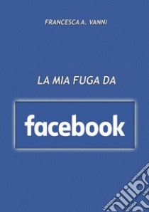 La mia fuga da Facebook libro di Vanni Francesca A.