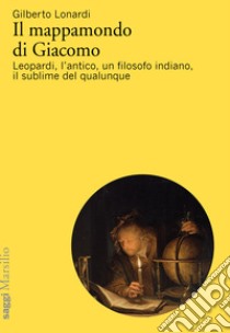 Il mappamondo di Giacomo. Leopardi, l'antico oltre l'antico, un filosofo indiano, il sublime del qualunque libro di Lonardi Gilberto